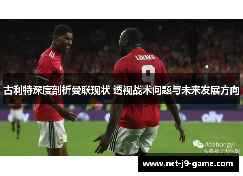 古利特深度剖析曼联现状 透视战术问题与未来发展方向 古利特深度剖析曼联现状 透视战术问题与未来发展方向