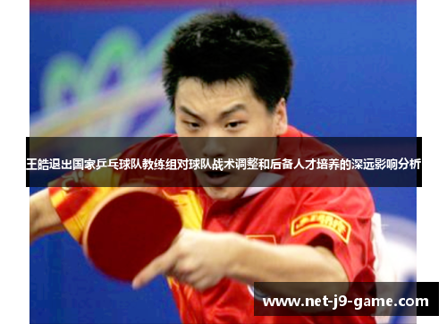 王皓退出国家乒乓球队教练组对球队战术调整和后备人才培养的深远影响分析 王皓退出国家乒乓球队教练组对球队战术调整和后备人才培养的深远影响分析