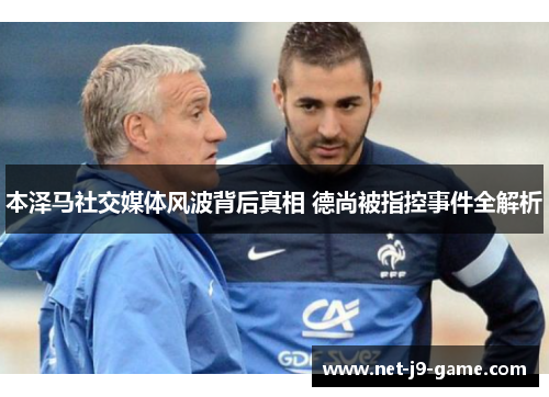 本泽马社交媒体风波背后真相 德尚被指控事件全解析