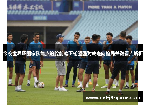 今晚世界杯国家队焦点追踪前瞻下轮强强对决走向格局关键看点解析 今晚世界杯国家队焦点追踪前瞻下轮强强对决走向格局关键看点解析
